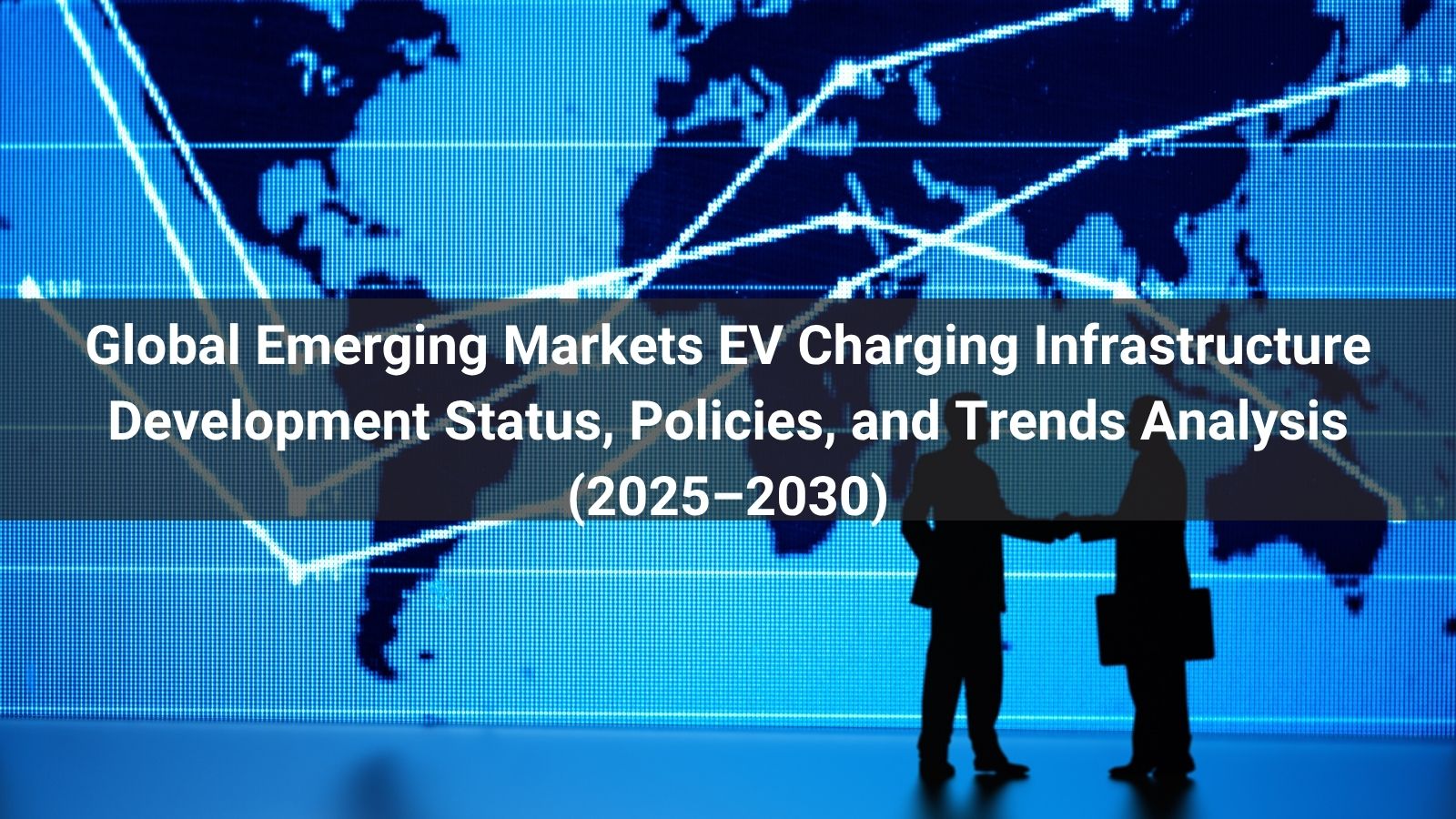 Global Emerging Markets EV Charging Infrastructure Development Status, Policies, and Trends Analysis (2025–2030)
