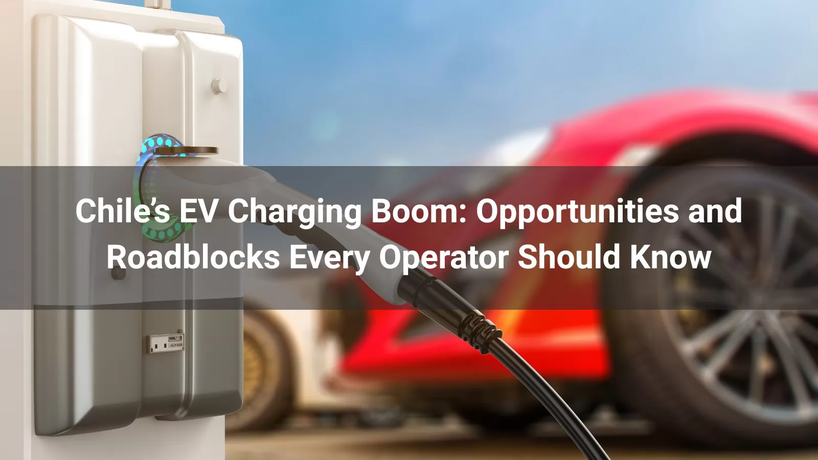 Chile’s EV Charging Boom: Opportunities and Roadblocks Every Operator Should Know