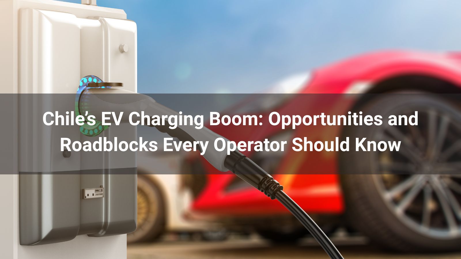 Chile’s EV Charging Boom: Opportunities and Roadblocks Every Operator Should Know